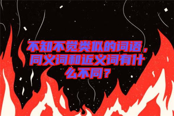 不知不覺類似的詞語(yǔ)，同義詞和近義詞有什么不同？