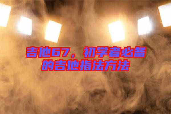 吉他67，初學(xué)者必備的吉他指法方法