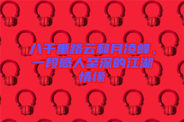 八千里路云和月凌峰，一段感人至深的江湖情緣