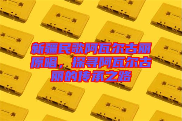 新疆民歌阿瓦爾古麗原唱，探尋阿瓦爾古麗的傳承之路