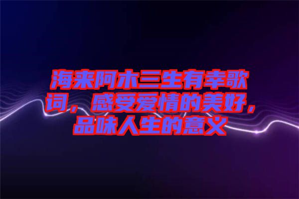 海來阿木三生有幸歌詞，感受愛情的美好，品味人生的意義