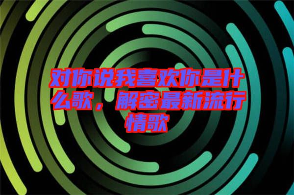 對你說我喜歡你是什么歌，解密最新流行情歌