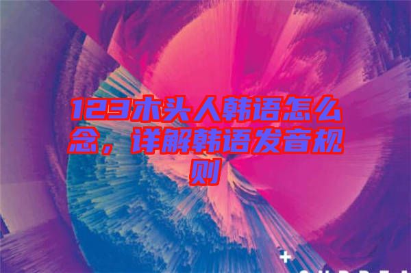 123木頭人韓語(yǔ)怎么念，詳解韓語(yǔ)發(fā)音規(guī)則