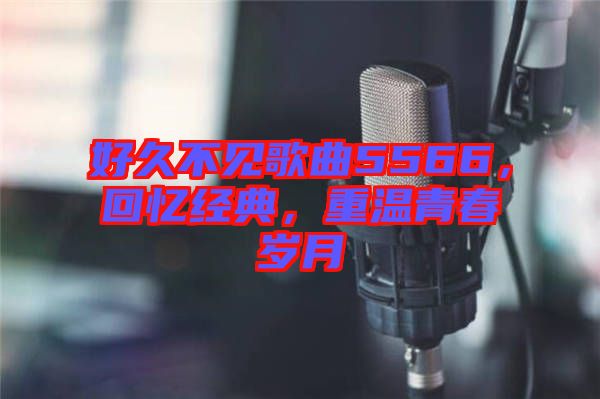 好久不見歌曲5566，回憶經(jīng)典，重溫青春歲月