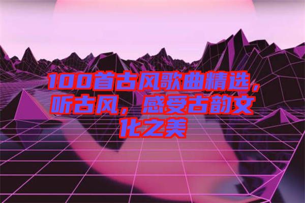 100首古風(fēng)歌曲精選，聽古風(fēng)，感受古韻文化之美