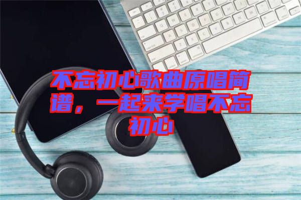 不忘初心歌曲原唱簡譜，一起來學(xué)唱不忘初心
