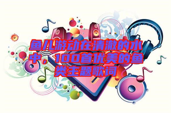 魚兒游動在清澈的水中，100首優(yōu)美的魚類主題歌詞