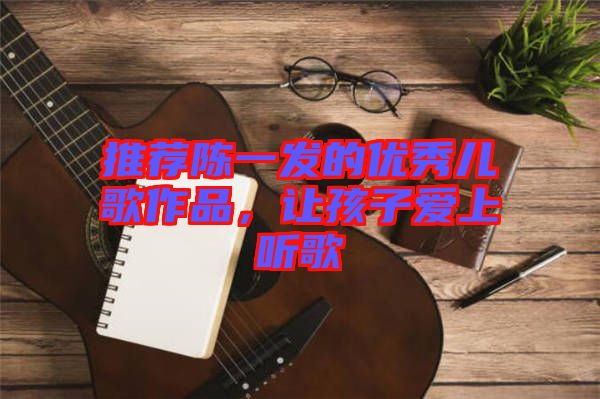 推薦陳一發(fā)的優(yōu)秀兒歌作品，讓孩子愛上聽歌