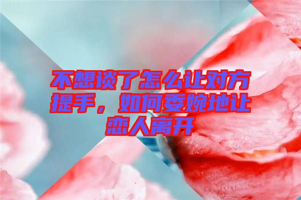 不想談了怎么讓對(duì)方提手，如何委婉地讓?xiě)偃穗x開(kāi)