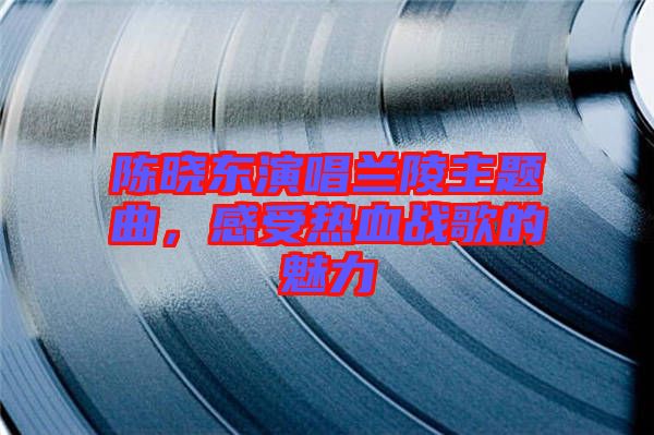 陳曉東演唱蘭陵主題曲，感受熱血戰(zhàn)歌的魅力