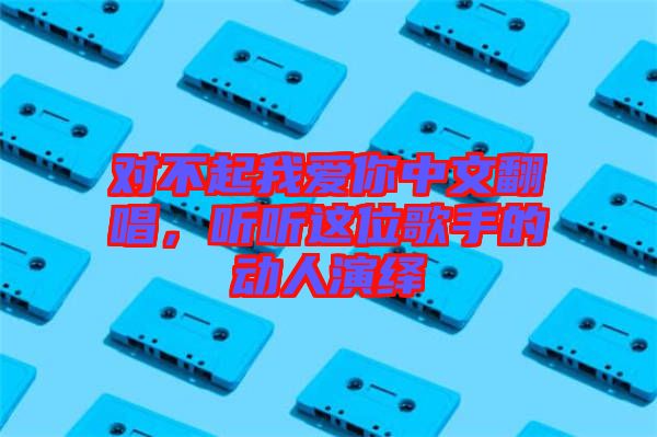 對(duì)不起我愛你中文翻唱，聽聽這位歌手的動(dòng)人演繹