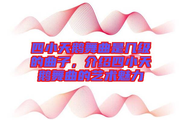 四小天鵝舞曲是幾級的曲子，介紹四小天鵝舞曲的藝術(shù)魅力