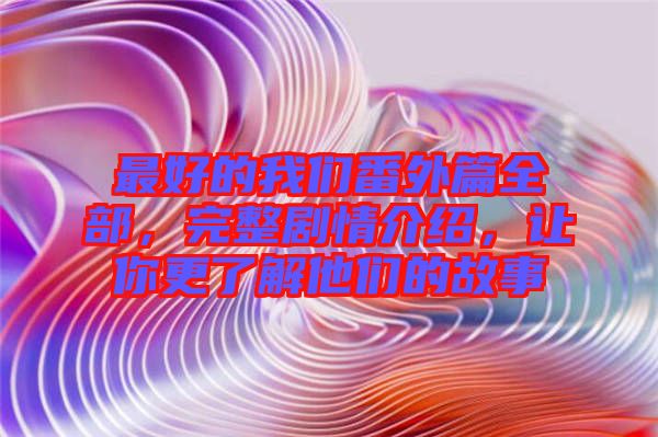 最好的我們番外篇全部，完整劇情介紹，讓你更了解他們的故事