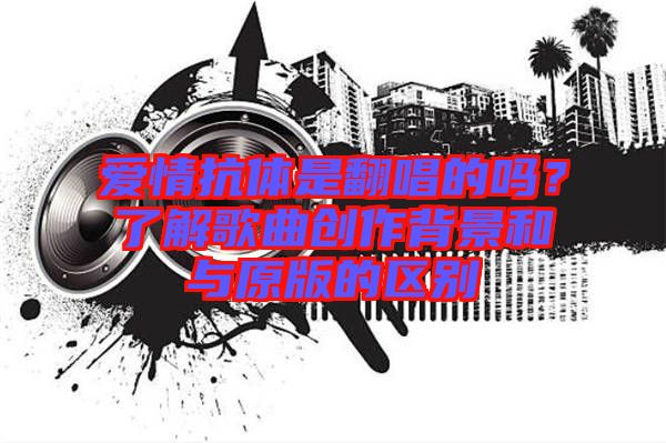 愛情抗體是翻唱的嗎？了解歌曲創(chuàng)作背景和與原版的區(qū)別