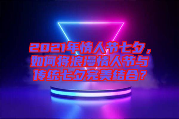 2021年情人節(jié)七夕，如何將浪漫情人節(jié)與傳統(tǒng)七夕完美結合？