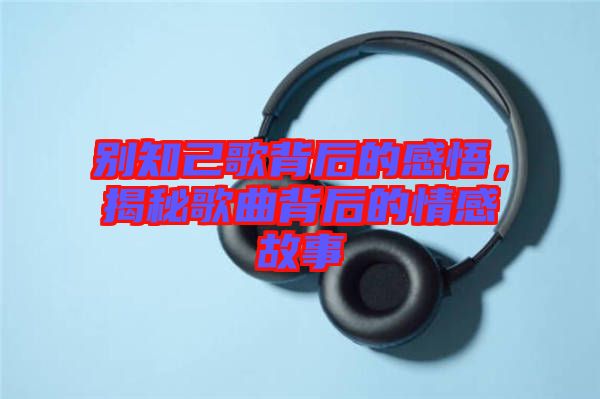 別知己歌背后的感悟，揭秘歌曲背后的情感故事