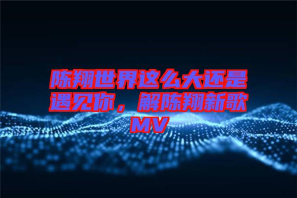 陳翔世界這么大還是遇見你，解陳翔新歌MV