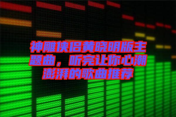 神雕俠侶黃曉明版主題曲，聽完讓你心潮澎湃的歌曲推薦