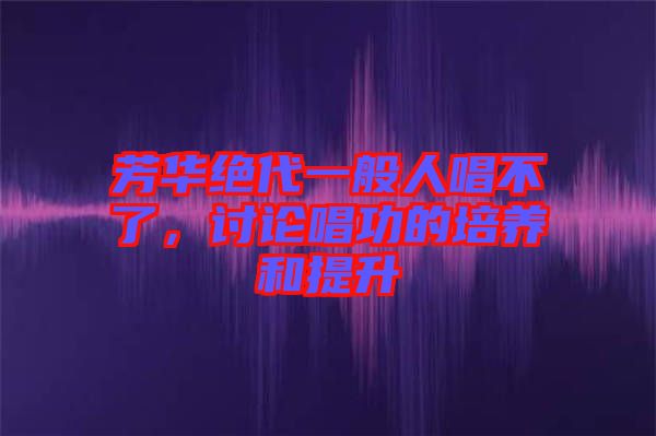 芳華絕代一般人唱不了，討論唱功的培養(yǎng)和提升