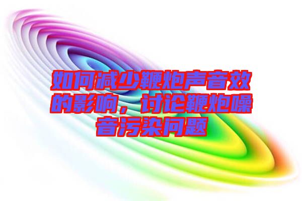 如何減少鞭炮聲音效的影響，討論鞭炮噪音污染問題