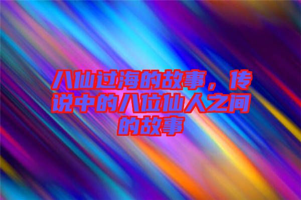 八仙過海的故事，傳說中的八位仙人之間的故事