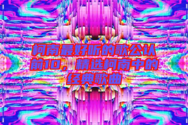 柯南最好聽的歌公認(rèn)前10，精選柯南中的經(jīng)典歌曲