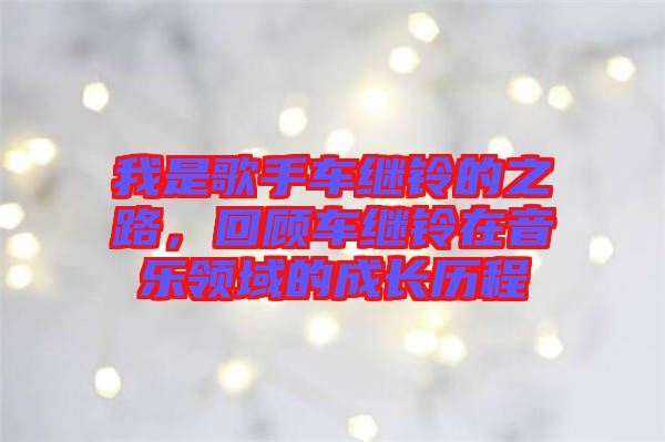 我是歌手車繼鈴的之路，回顧車繼鈴在音樂領(lǐng)域的成長歷程
