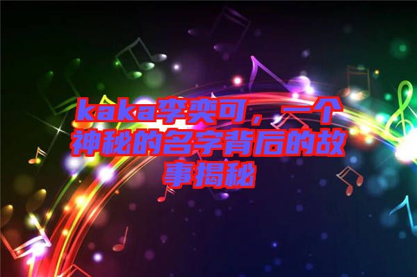 kaka李奕可，一個神秘的名字背后的故事揭秘