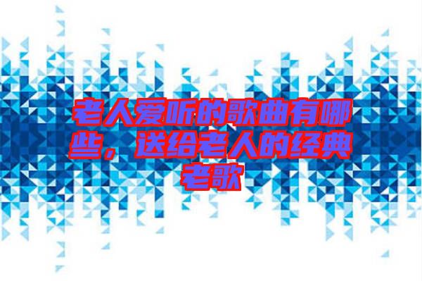 老人愛(ài)聽(tīng)的歌曲有哪些，送給老人的經(jīng)典老歌