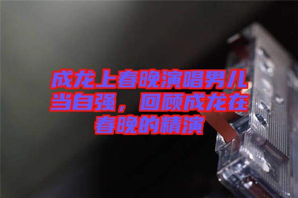 成龍上春晚演唱男兒當(dāng)自強，回顧成龍在春晚的精演