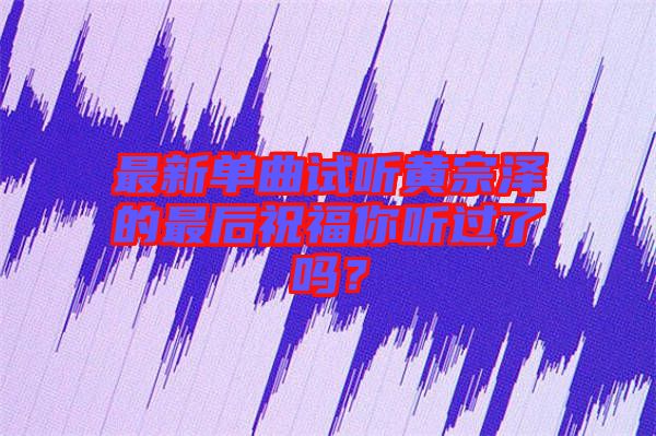 最新單曲試聽黃宗澤的最后祝福你聽過了嗎？
