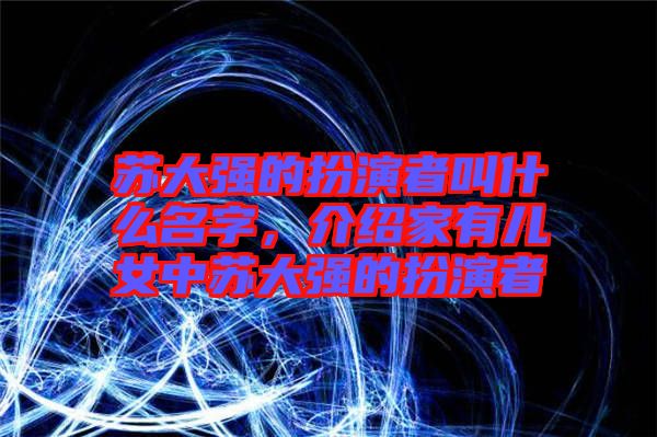 蘇大強(qiáng)的扮演者叫什么名字，介紹家有兒女中蘇大強(qiáng)的扮演者