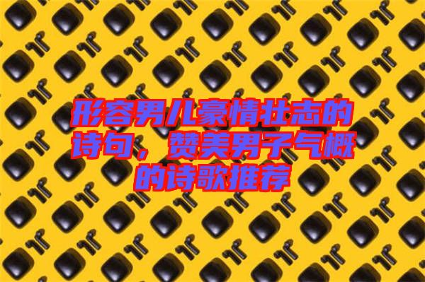 形容男兒豪情壯志的詩句，贊美男子氣概的詩歌推薦