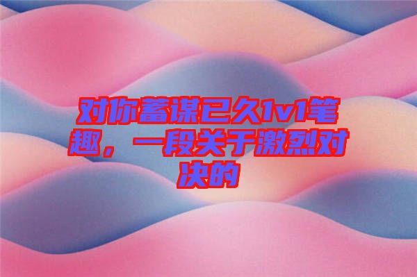 對你蓄謀已久1v1筆趣，一段關(guān)于激烈對決的
