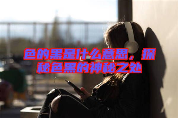 色的黑是什么意思，探秘色黑的神秘之處