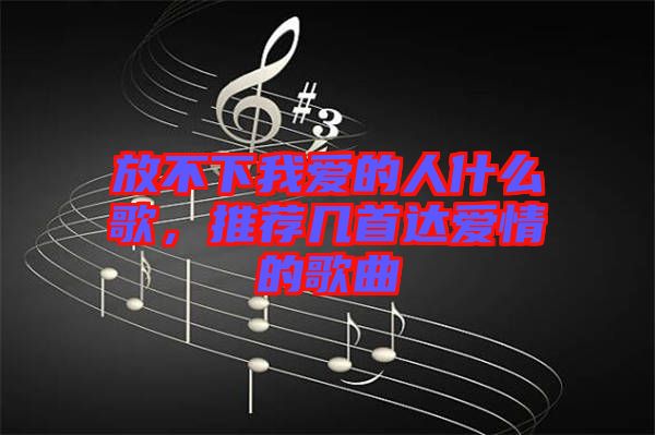 放不下我愛的人什么歌，推薦幾首達(dá)愛情的歌曲