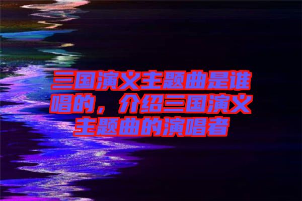 三國(guó)演義主題曲是誰(shuí)唱的，介紹三國(guó)演義主題曲的演唱者