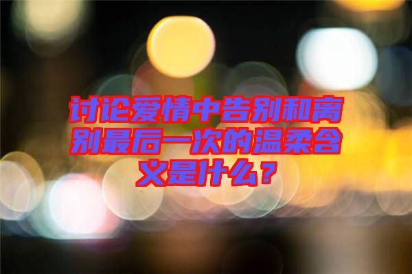 討論愛情中告別和離別最后一次的溫柔含義是什么？