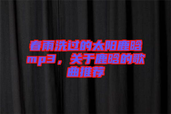 春雨洗過的太陽鹿晗mp3，關(guān)于鹿晗的歌曲推薦