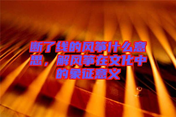 斷了線的風箏什么意思，解風箏在文化中的象征意義