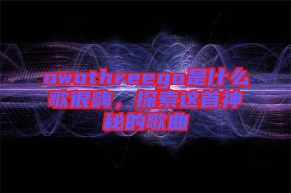 owothreego是什么歌很嗨，探索這首神秘的歌曲