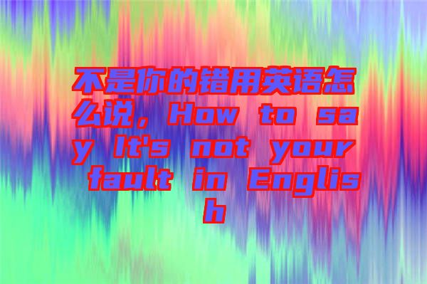 不是你的錯用英語怎么說，How to say It's not your fault in English