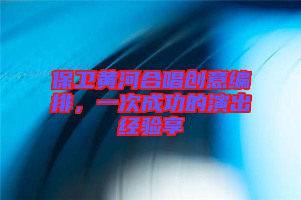 保衛(wèi)黃河合唱創(chuàng)意編排，一次成功的演出經(jīng)驗享