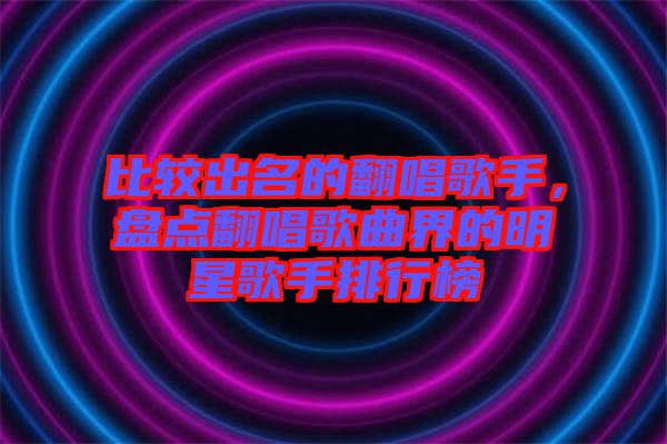 比較出名的翻唱歌手，盤點(diǎn)翻唱歌曲界的明星歌手排行榜