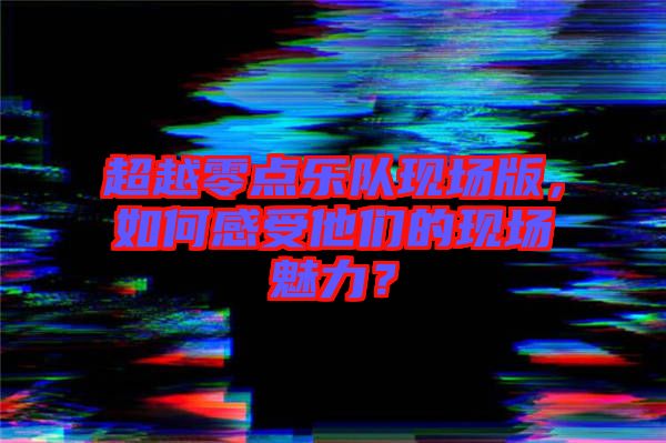 超越零點(diǎn)樂隊(duì)現(xiàn)場版，如何感受他們的現(xiàn)場魅力？