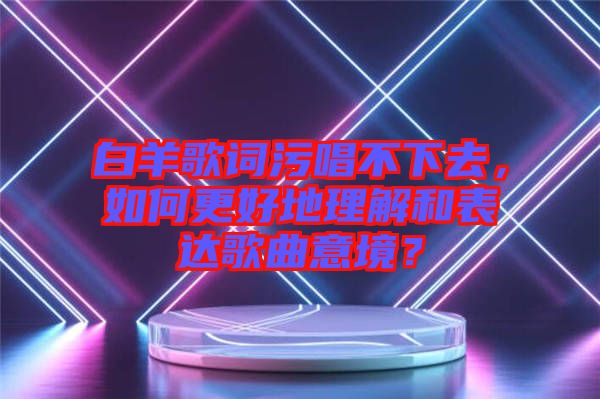 白羊歌詞污唱不下去，如何更好地理解和表達(dá)歌曲意境？