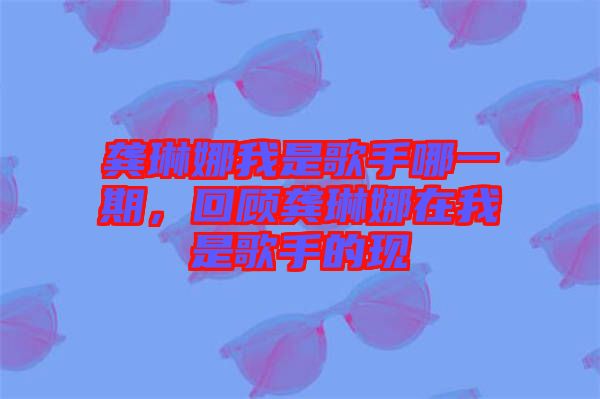 龔琳娜我是歌手哪一期，回顧龔琳娜在我是歌手的現(xiàn)