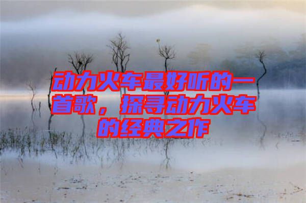 動力火車最好聽的一首歌，探尋動力火車的經(jīng)典之作