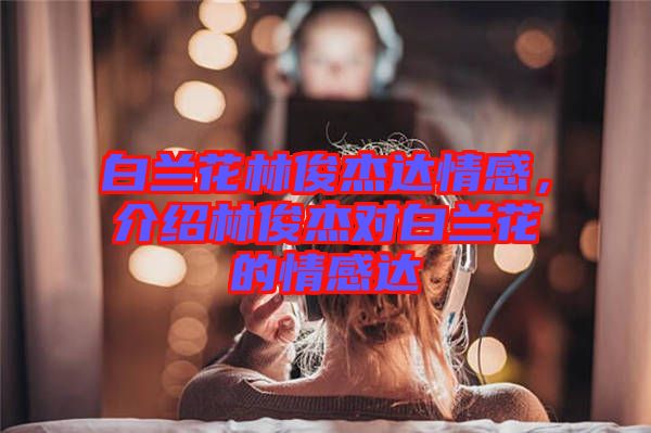 白蘭花林俊杰達(dá)情感，介紹林俊杰對(duì)白蘭花的情感達(dá)
