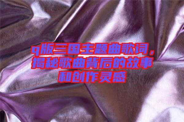 q版三國主題曲歌詞，揭秘歌曲背后的故事和創(chuàng)作靈感